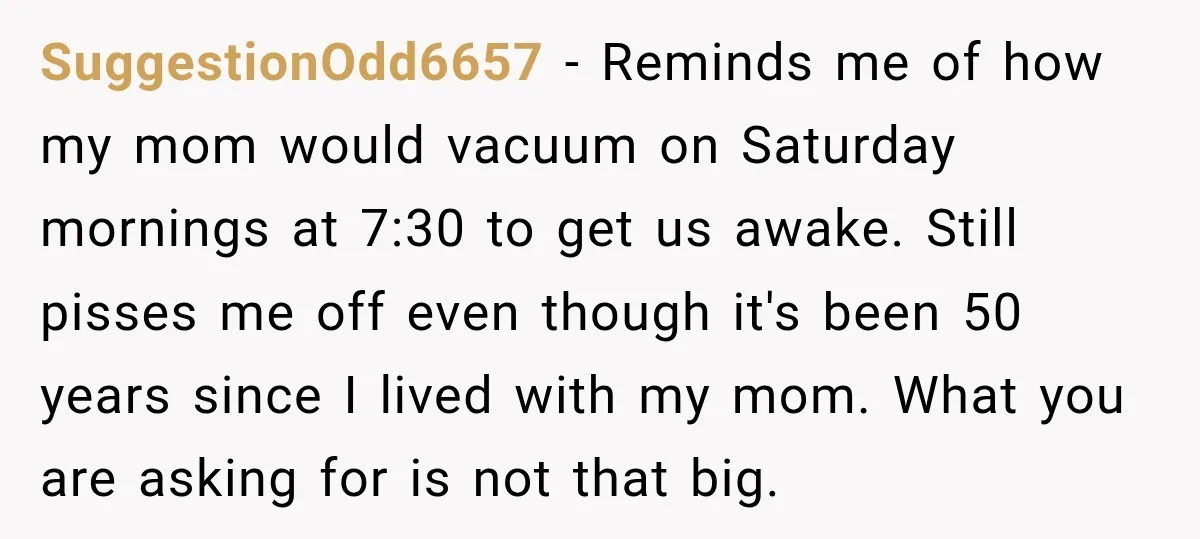 SuggestionOdd6657 − Reminds me of how my mom would vacuum on Saturday mornings at 7:30 to get us awake. Still pisses me off even though it's been 50 years since...