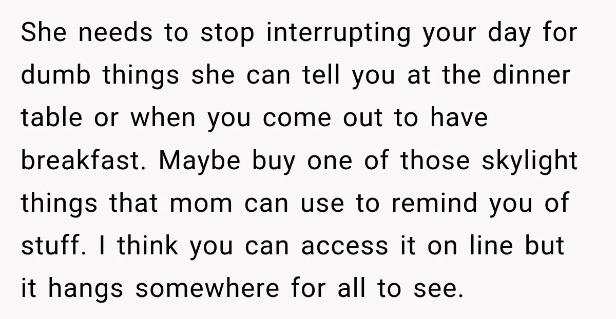 She needs to stop interrupting your day for dumb things she can tell you at the dinner table or when you come out to have breakfast. Maybe buy one of...