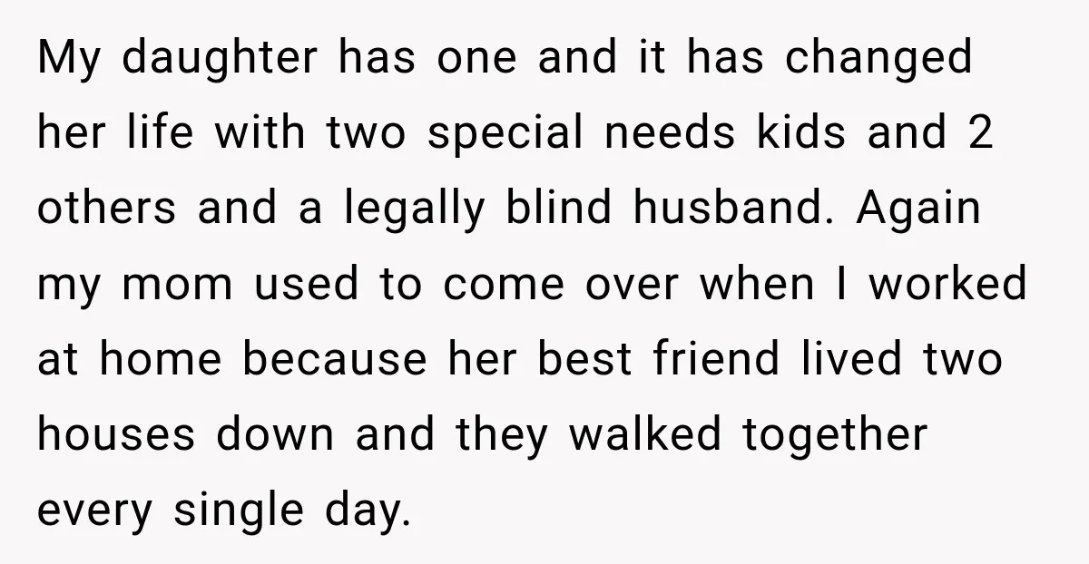 My daughter has one and it has changed her life with two special needs kids and 2 others and a legally blind husband. Again my mom used to come over...