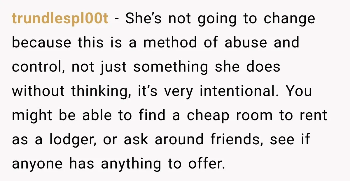 trundlespl00t − She’s not going to change because this is a method of abuse and control, not just something she does without thinking, it’s very intentional. You might be able...
