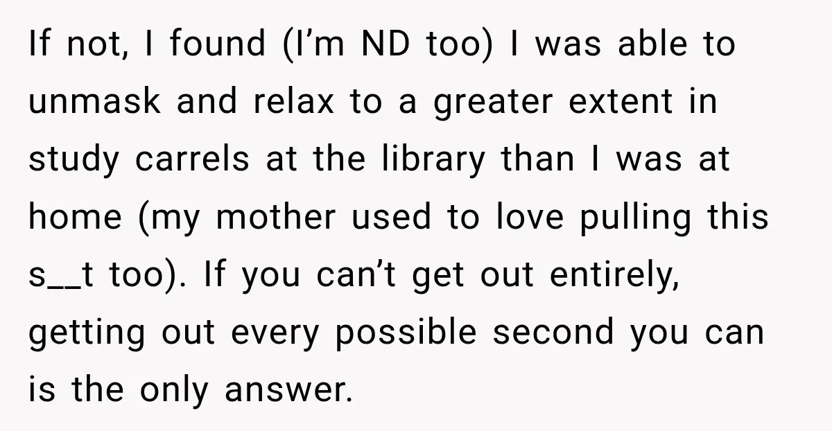 If not, I found (I’m ND too) I was able to unmask and relax to a greater extent in study carrels at the library than I was at home (my...