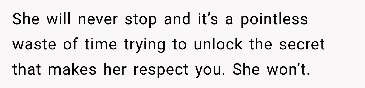 She will never stop and it’s a pointless waste of time trying to unlock the secret that makes her respect you. She won’t.