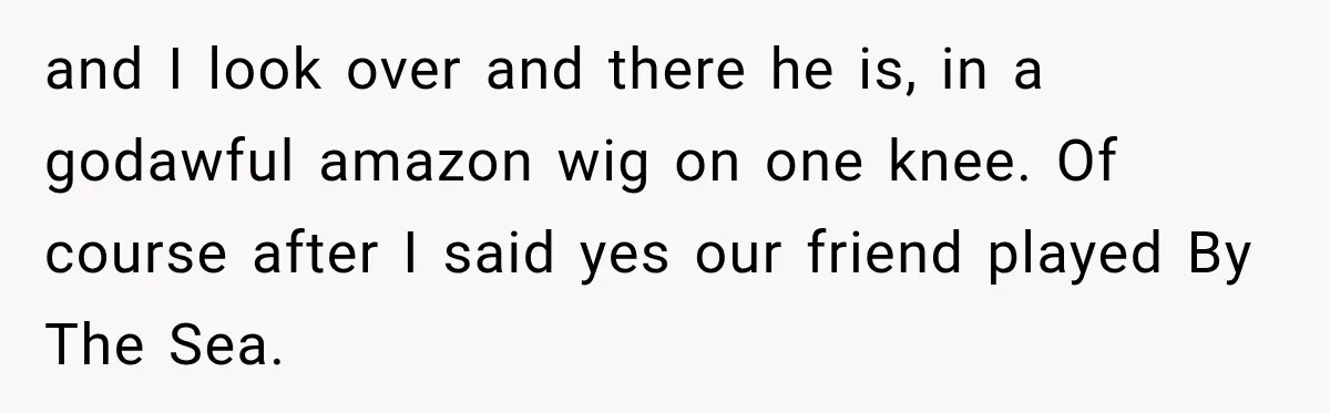Bride Cuts Off Family After Mom Steals The Spotlight, Then Sister Gets The Same Treatment and I look over and there he is, in a godawful amazon wig on one knee. Of course after I said yes our friend played By The Sea.
