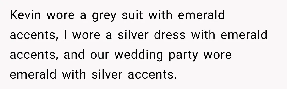 Bride Cuts Off Family After Mom Steals The Spotlight, Then Sister Gets The Same Treatment Kevin wore a grey suit with emerald accents, I wore a silver dress with emerald accents, and our wedding party wore emerald with silver accents.
