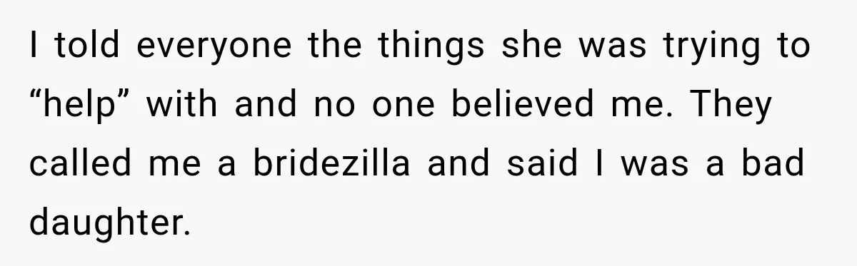 Bride Cuts Off Family After Mom Steals The Spotlight, Then Sister Gets The Same Treatment I told everyone the things she was trying to “help” with and no one believed me. They called me a bridezilla and said I was a bad daughter.