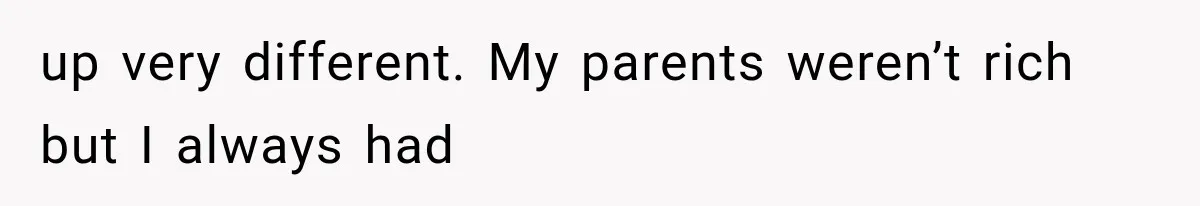 up very different. My parents weren’t rich but I always had