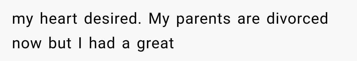 my heart desired. My parents are divorced now but I had a great
