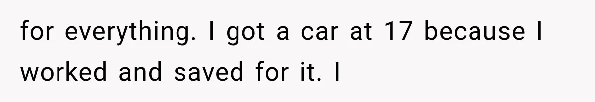 for everything. I got a car at 17 because I worked and saved for it. I