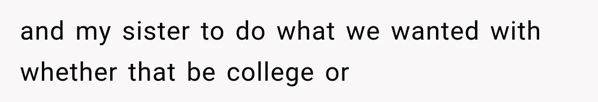 and my sister to do what we wanted with whether that be college or