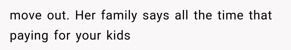 move out. Her family says all the time that paying for your kids