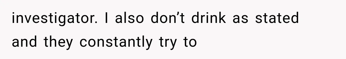 investigator. I also don’t drink as stated and they constantly try to