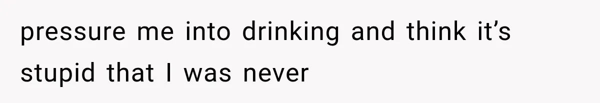 pressure me into drinking and think it’s stupid that I was never