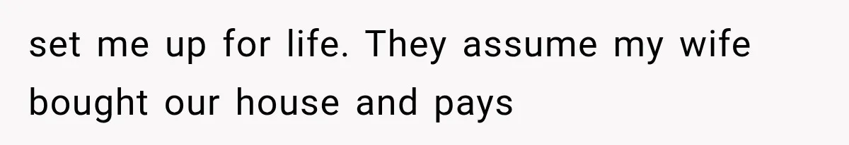 set me up for life. They assume my wife bought our house and pays