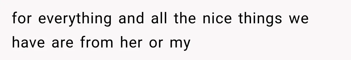 for everything and all the nice things we have are from her or my