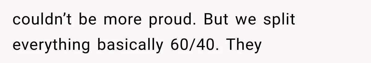 couldn’t be more proud. But we split everything basically 60/40. They