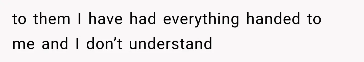 to them I have had everything handed to me and I don’t understand
