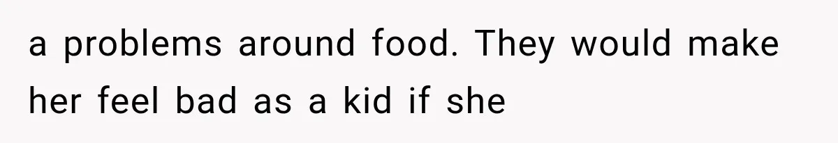 a problems around food. They would make her feel bad as a kid if she