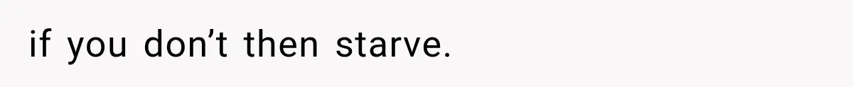 if you don’t then starve.