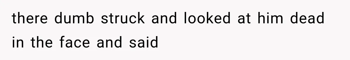 there dumb struck and looked at him dead in the face and said