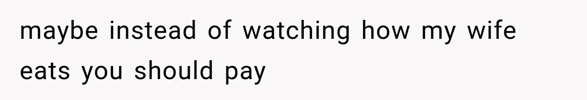 maybe instead of watching how my wife eats you should pay