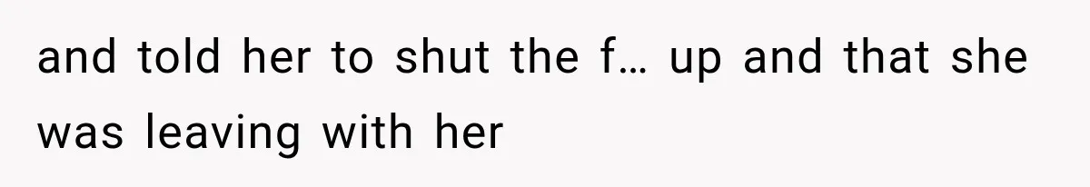 and told her to shut the f… up and that she was leaving with her