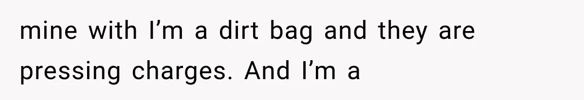 mine with I’m a dirt bag and they are pressing charges. And I’m a
