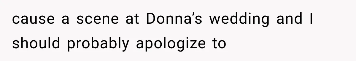 cause a scene at Donna’s wedding and I should probably apologize to