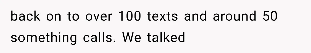 back on to over 100 texts and around 50 something calls. We talked