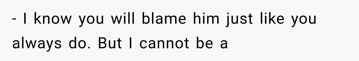 - I know you will blame him just like you always do. But I cannot be a