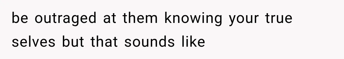 be outraged at them knowing your true selves but that sounds like