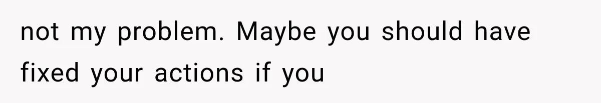 not my problem. Maybe you should have fixed your actions if you