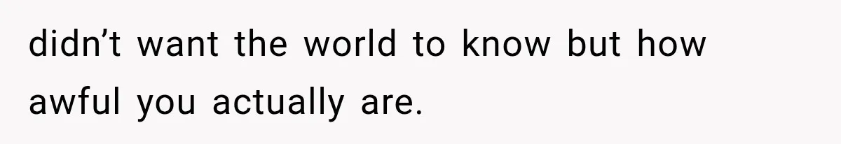 didn’t want the world to know but how awful you actually are.