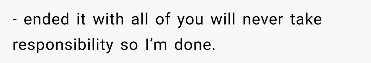 - ended it with all of you will never take responsibility so I’m done.