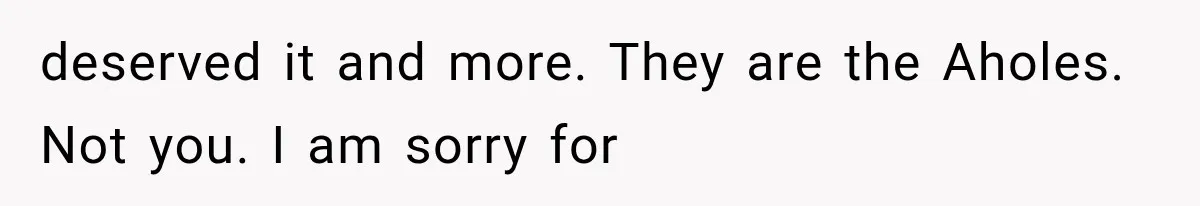 deserved it and more. They are the Aholes. Not you. I am sorry for