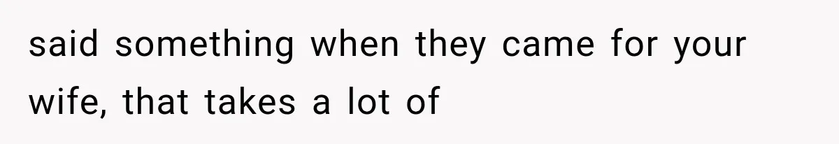 said something when they came for your wife, that takes a lot of
