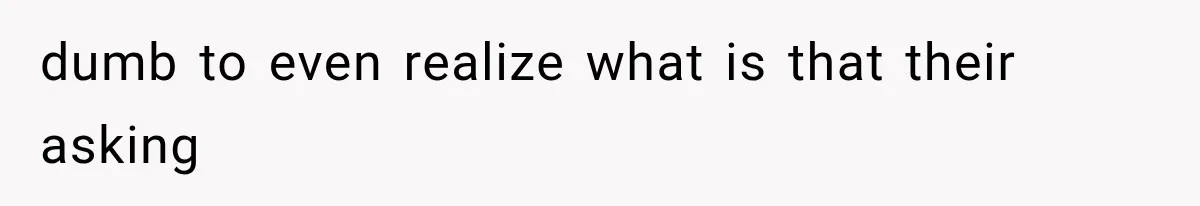 dumb to even realize what is that their asking