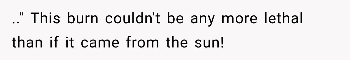 .." This burn couldn't be any more lethal than if it came from the sun!