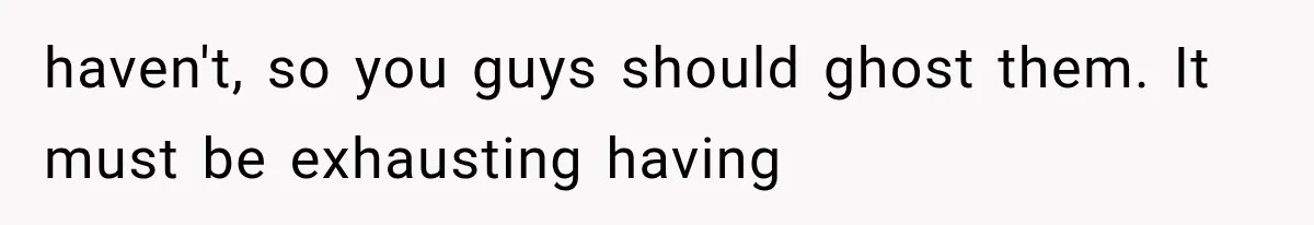 haven't, so you guys should ghost them. It must be exhausting having