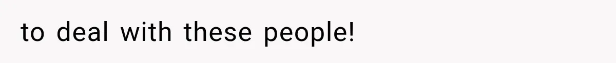 to deal with these people!