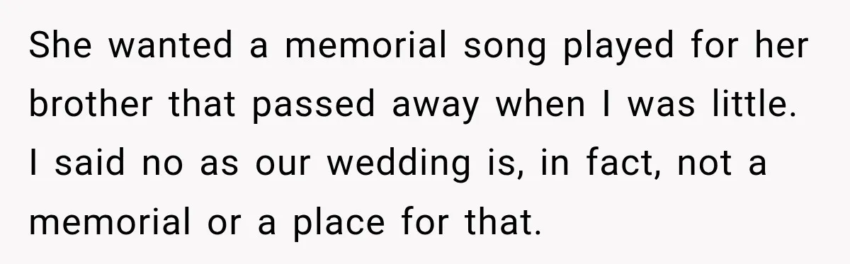 Bride Cuts Off Family After Mom Steals The Spotlight, Then Sister Gets The Same Treatment She wanted a memorial song played for her brother that passed away when I was little. I said no as our wedding is, in fact, not a memorial or a...