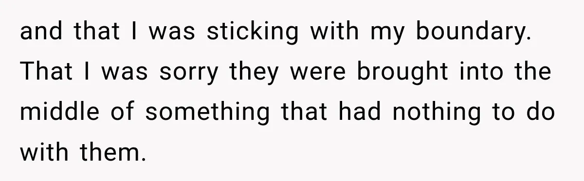 Bride Cuts Off Family After Mom Steals The Spotlight, Then Sister Gets The Same Treatment and that I was sticking with my boundary. That I was sorry they were brought into the middle of something that had nothing to do with them.