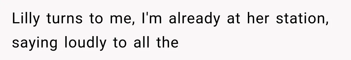 Lilly turns to me, I'm already at her station, saying loudly to all the