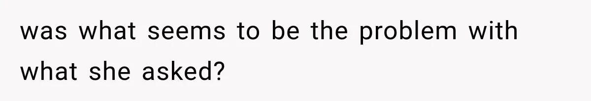 was what seems to be the problem with what she asked?