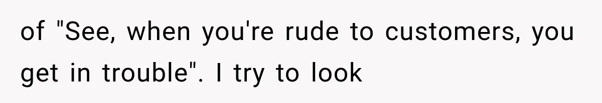 of "See, when you're rude to customers, you get in trouble". I try to look