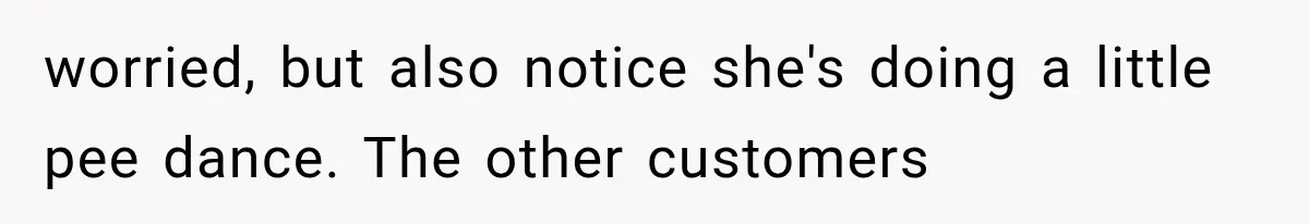 worried, but also notice she's doing a little pee dance. The other customers