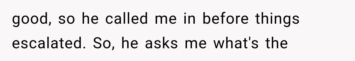 good, so he called me in before things escalated. So, he asks me what's the