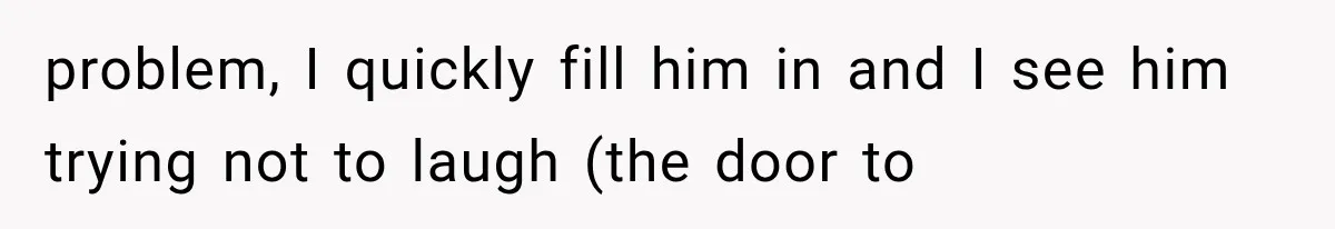 problem, I quickly fill him in and I see him trying not to laugh (the door to