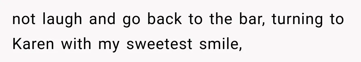 not laugh and go back to the bar, turning to Karen with my sweetest smile,