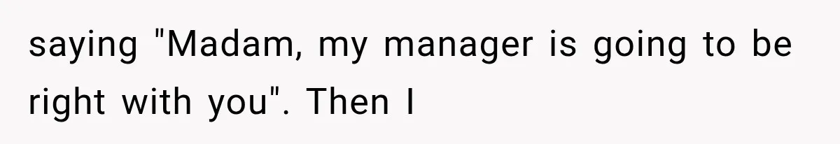 saying "Madam, my manager is going to be right with you". Then I