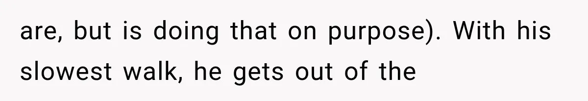 are, but is doing that on purpose). With his slowest walk, he gets out of the